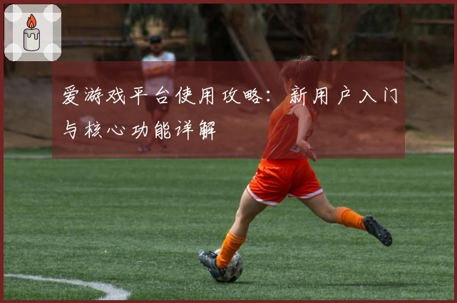 爱游戏平台使用攻略：新用户入门与核心功能详解
