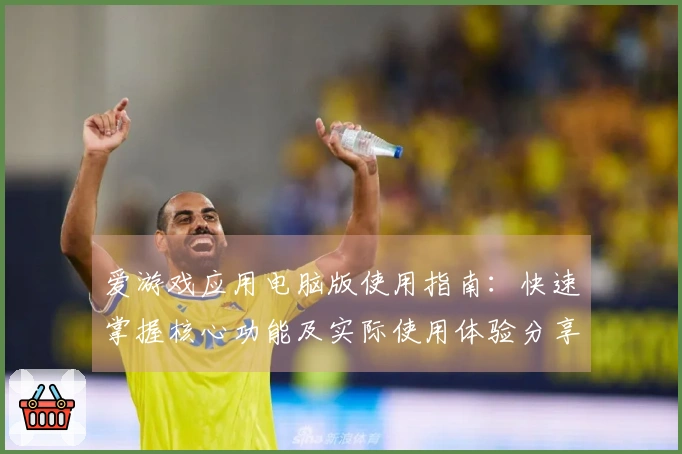 爱游戏应用电脑版使用指南：快速掌握核心功能及实际使用体验分享